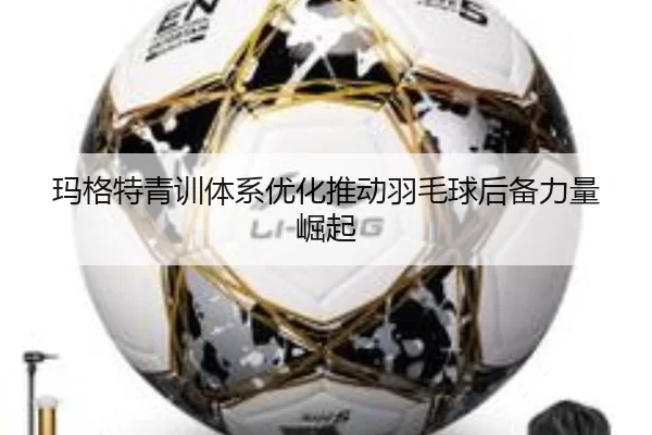 玛格特青训体系优化推动羽毛球后备力量崛起